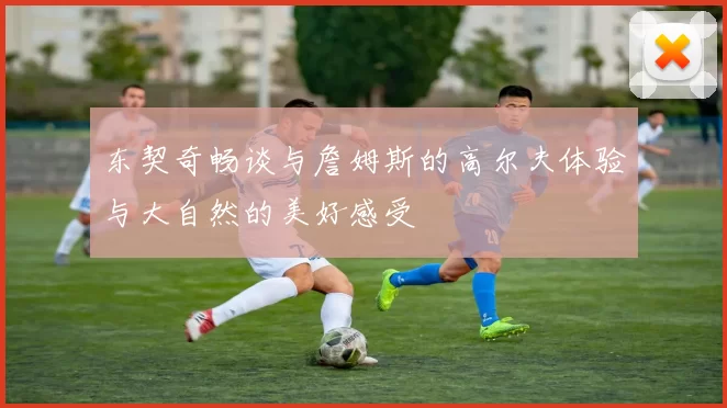 东契奇畅谈与詹姆斯的高尔夫体验与大自然的美好感受