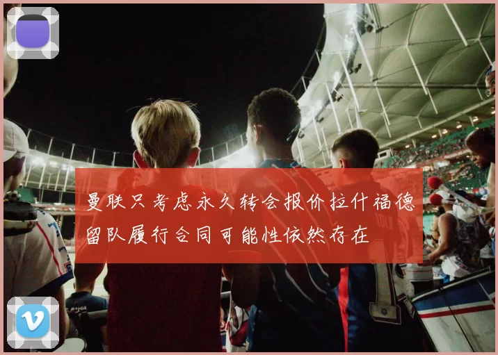 曼联只考虑永久转会报价拉什福德留队履行合同可能性依然存在