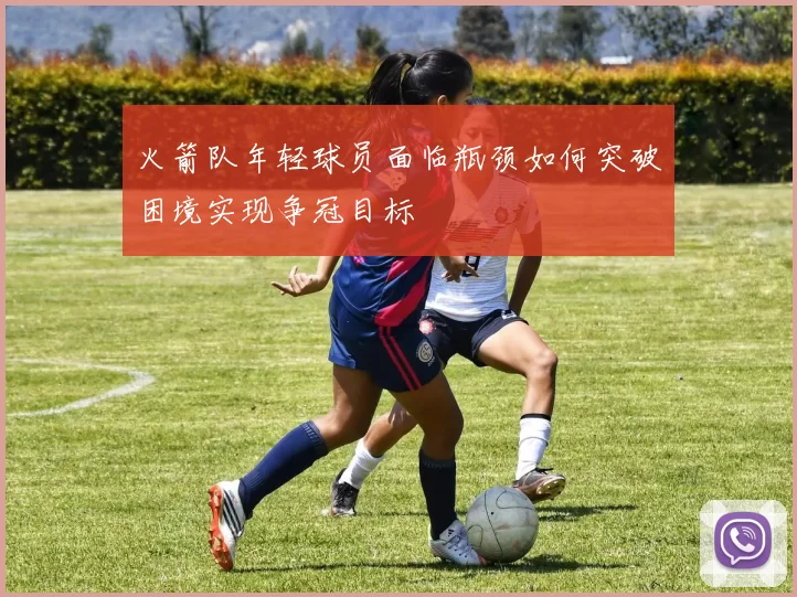 火箭队年轻球员面临瓶颈如何突破困境实现争冠目标