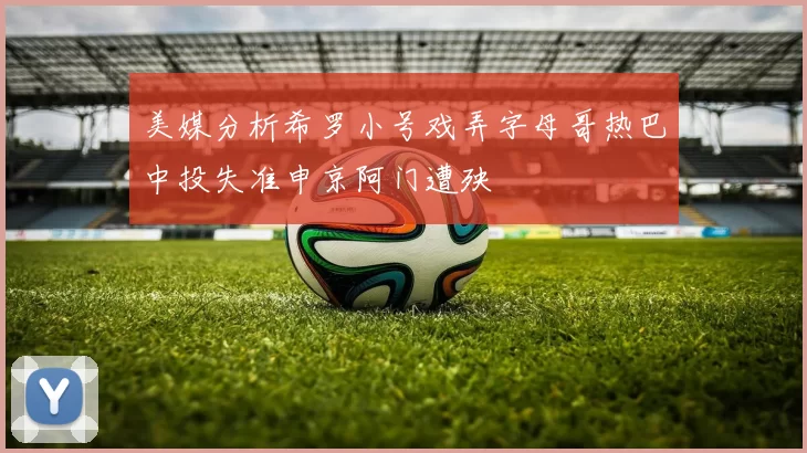 美媒分析希罗小号戏弄字母哥热巴中投失准申京阿门遭殃
